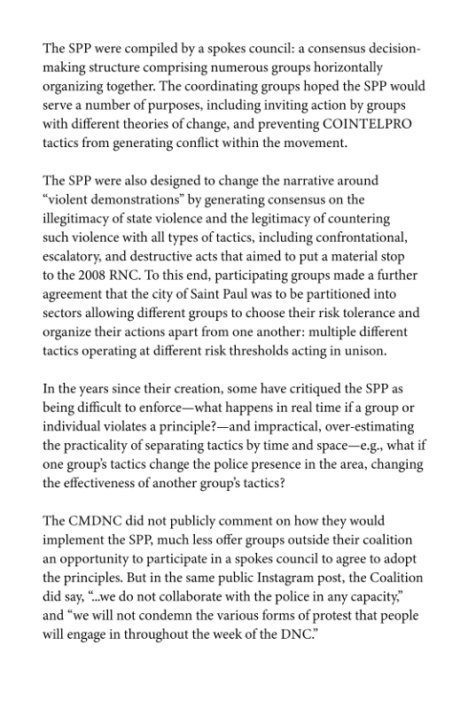 ‘The SPP were compiled by a spokes council: a consensus decision- making structure comprising numerous groups horizontally organizing together. The coordinating groups hoped the SPP would serve a number of purposes, including inviting action by groups with different theories of change, and preventing COINTELPRO tactics from generating conflict within the movement.  The SPP were also designed to change the narrative around “violent demonstrations” by generating consensus on the illegitimacy of state violence and the legitimacy of countering such violence with all types of tactics, including confrontational, escalatory, and destructive acts that aimed to put a material stop to the 2008 RNC. To this end, participating groups made a further agreement that the city of Saint Paul was to be partitioned into sectors allowing different groups to choose their risk tolerance and organize their actions apart from one another: multiple different  tactics operating at different risk thresholds acting in unison.  In the years since their creation, some have critiqued the SPP as being difficult to enforce—what happens in real time if a group or individual violates a principle?—and impractical, over-estimating the practicality of separating tactics by time and space—e.g., what if ‘one group’s tactics change the police presence in the area, changing the effectiveness of another group’s tactics?  “The CMDNC did not publicly comment on how they would implement the SPP, much less offer groups outside their coalition an opportunity to participate in a spokes council to agree to adopt the principles. But in the same public Instagram post, the Coalition did say, “.we do not collaborate with the police in any capacity.” and “we will not condemn the various forms of protest that people will engage in throughout the week of the DNC” 